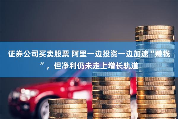 证券公司买卖股票 阿里一边投资一边加速“赚钱”，但净利仍未走上增长轨道
