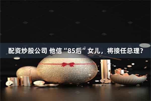 配资炒股公司 他信“85后”女儿，将接任总理？
