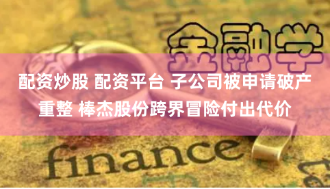 配资炒股 配资平台 子公司被申请破产重整 棒杰股份跨界冒险付出代价