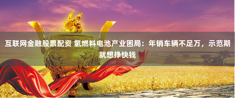 互联网金融股票配资 氢燃料电池产业困局：年销车辆不足万，示范期就想挣快钱