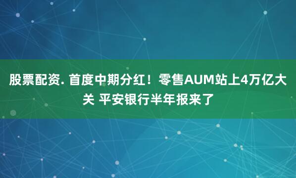 股票配资. 首度中期分红！零售AUM站上4万亿大关 平安银行半年报来了