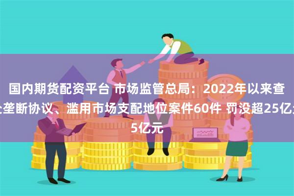 国内期货配资平台 市场监管总局：2022年以来查处垄断协议、滥用市场支配地位案件60件 罚没超25亿元