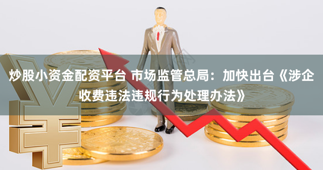 炒股小资金配资平台 市场监管总局：加快出台《涉企收费违法违规行为处理办法》