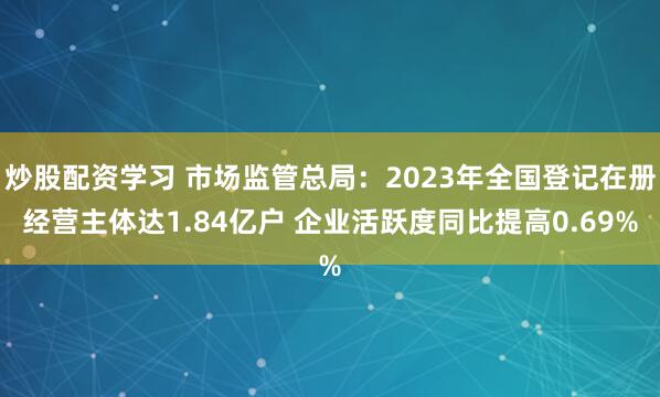 炒股配资学习 市场监管总局：2023年全国登记在册经营主体达1.84亿户 企业活跃度同比提高0.69%