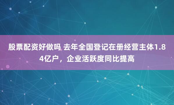 股票配资好做吗 去年全国登记在册经营主体1.84亿户，企业活跃度同比提高