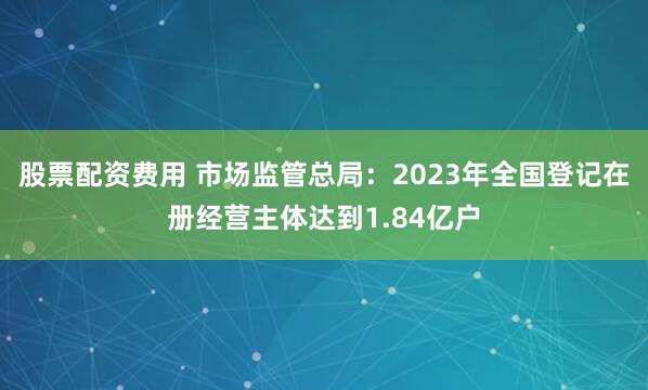 股票配资费用 市场监管总局：2023年全国登记在册经营主体达到1.84亿户