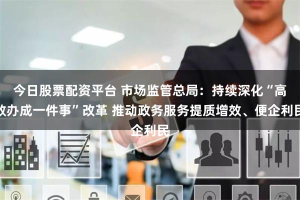 今日股票配资平台 市场监管总局：持续深化“高效办成一件事”改革 推动政务服务提质增效、便企利民