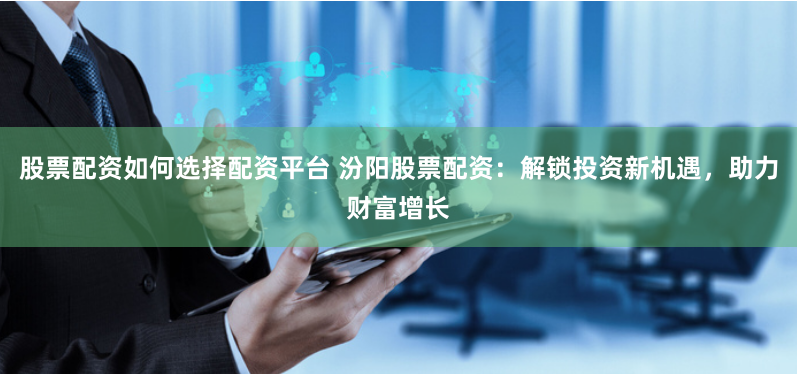 股票配资如何选择配资平台 汾阳股票配资：解锁投资新机遇，助力财富增长