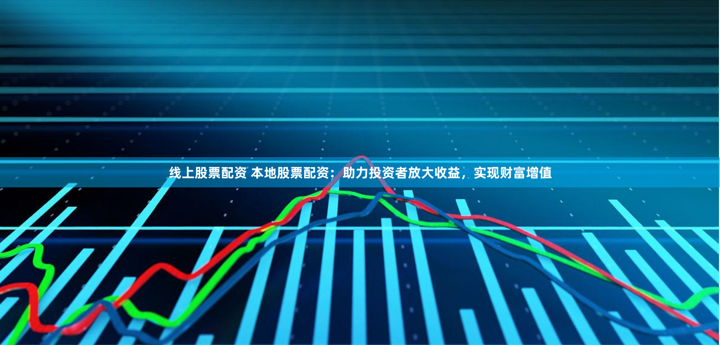 线上股票配资 本地股票配资：助力投资者放大收益，实现财富增值