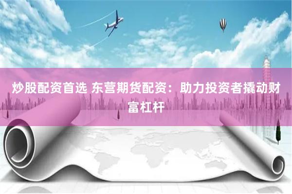 炒股配资首选 东营期货配资：助力投资者撬动财富杠杆