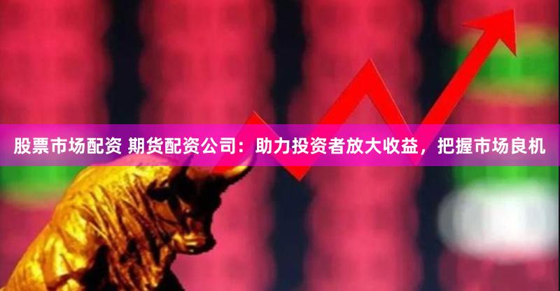 股票市场配资 期货配资公司：助力投资者放大收益，把握市场良机