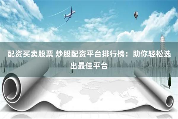 配资买卖股票 炒股配资平台排行榜：助你轻松选出最佳平台
