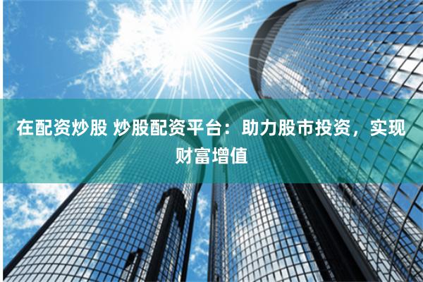 在配资炒股 炒股配资平台：助力股市投资，实现财富增值