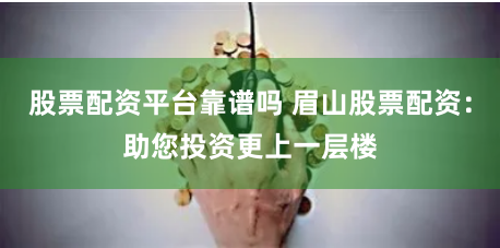 股票配资平台靠谱吗 眉山股票配资：助您投资更上一层楼