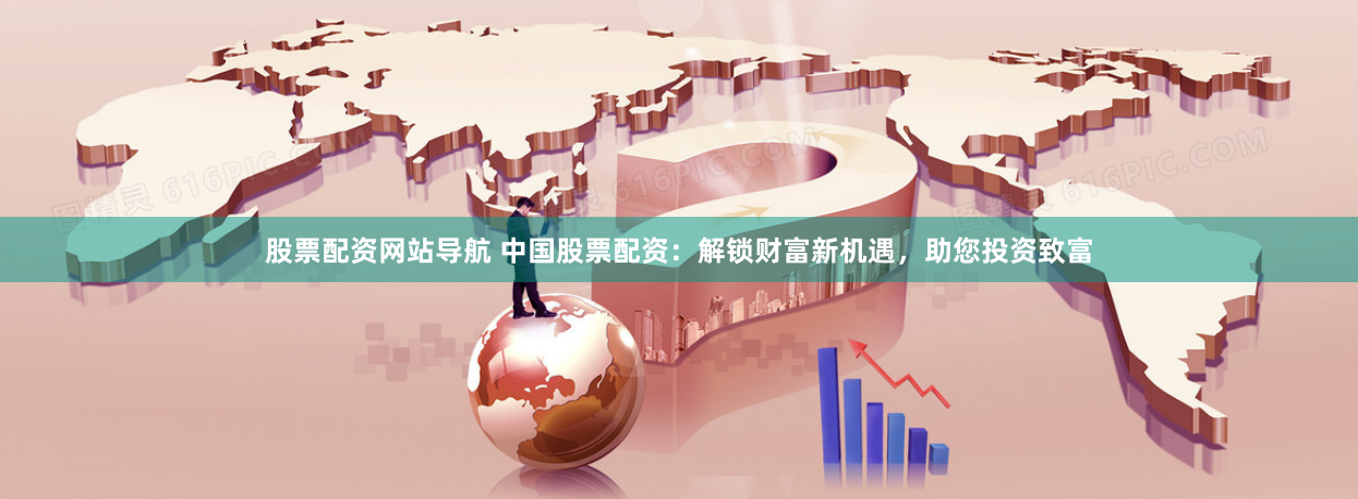 股票配资网站导航 中国股票配资：解锁财富新机遇，助您投资致富