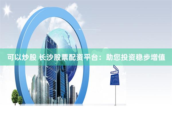 可以炒股 长沙股票配资平台：助您投资稳步增值