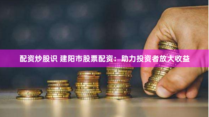 配资炒股识 建阳市股票配资：助力投资者放大收益