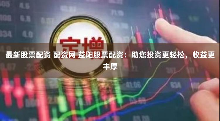 最新股票配资 配资网 益阳股票配资：助您投资更轻松，收益更丰厚