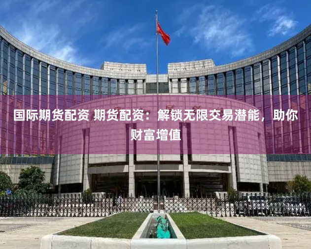 国际期货配资 期货配资：解锁无限交易潜能，助你财富增值