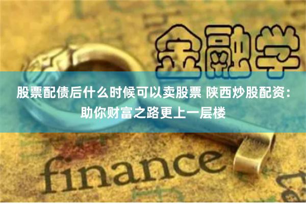 股票配债后什么时候可以卖股票 陕西炒股配资：助你财富之路更上一层楼