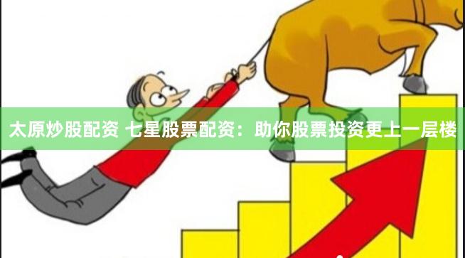 太原炒股配资 七星股票配资：助你股票投资更上一层楼