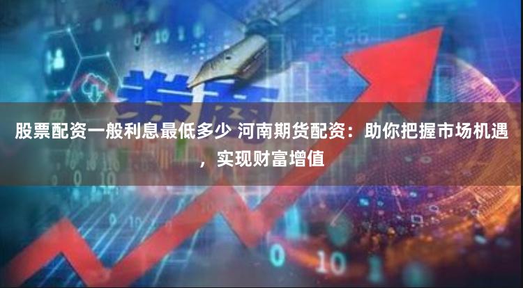 股票配资一般利息最低多少 河南期货配资：助你把握市场机遇，实现财富增值