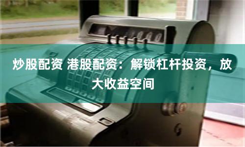 炒股配资 港股配资：解锁杠杆投资，放大收益空间
