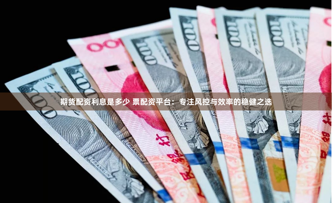 期货配资利息是多少 票配资平台：专注风控与效率的稳健之选