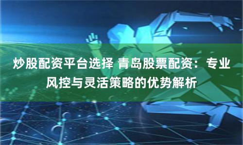 炒股配资平台选择 青岛股票配资：专业风控与灵活策略的优势解析