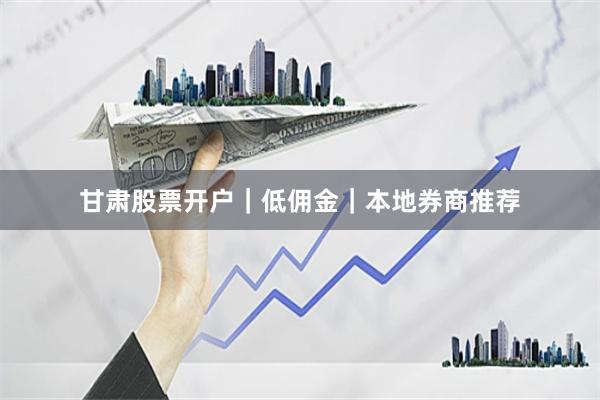 甘肃股票开户｜低佣金｜本地券商推荐